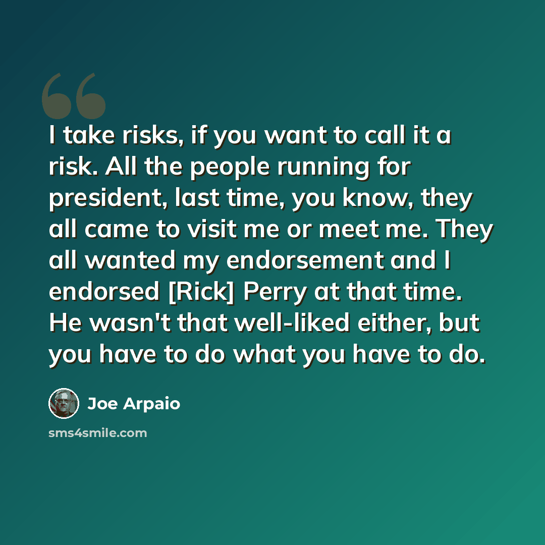 “I take risks, if you want to call it a risk. All the people running for president, last time, you know, they all came to visit me or meet me. They all wanted my endorsement and I endorsed [Rick] Perry at that time. He wasn't that well-liked either, but you have to do what you have to do.” quote by Joe Arpaio