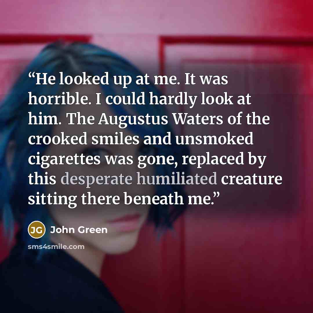 “He looked up at me. It was horrible. I could hardly look at him. The Augustus Waters of the crooked smiles and unsmoked cigarettes was gone, replaced by this desperate humiliated creature sitting there beneath me.” quote by John Green