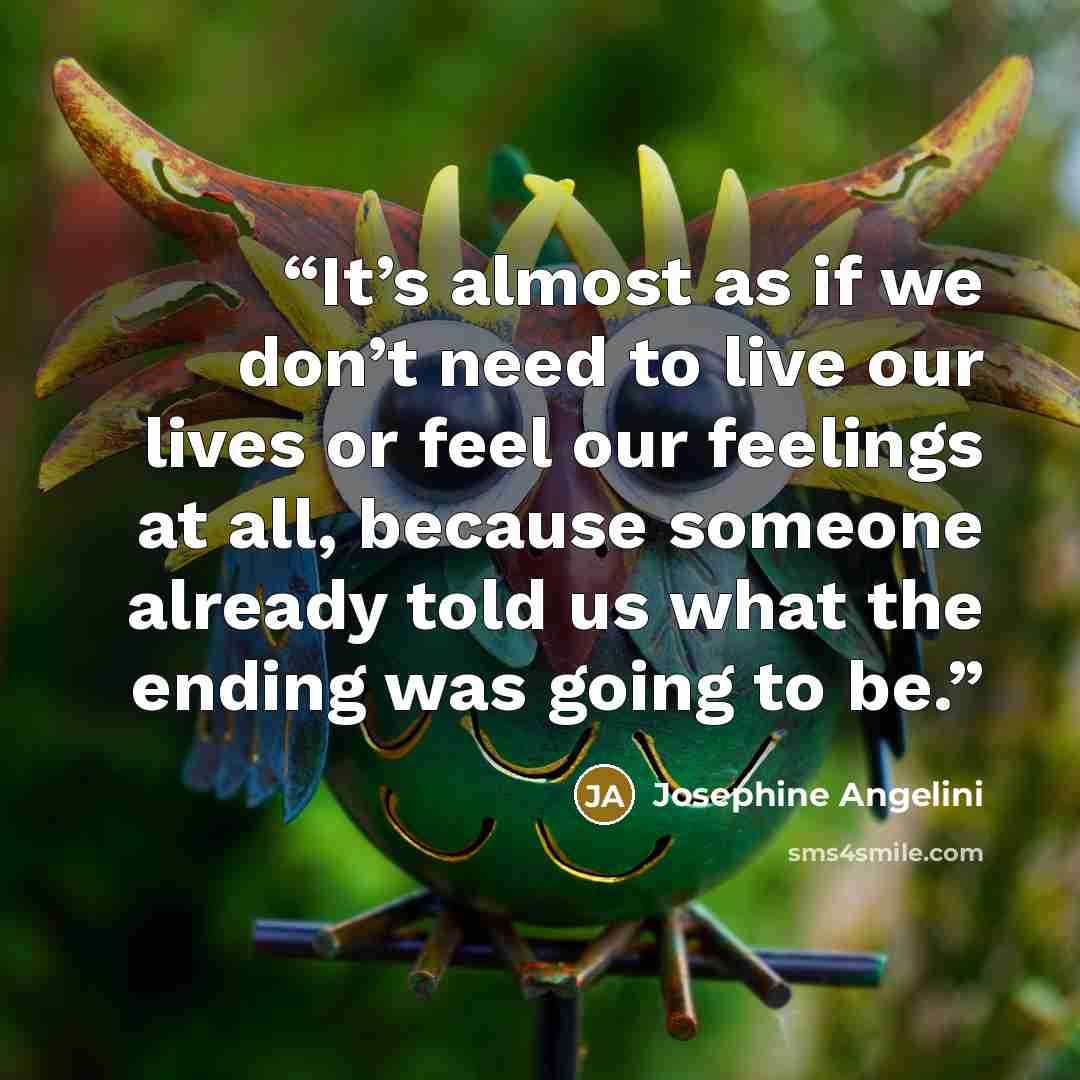 “It’s almost as if we don’t need to live our lives or feel our feelings at all, because someone already told us what the ending was going to be.” quote by Josephine Angelini