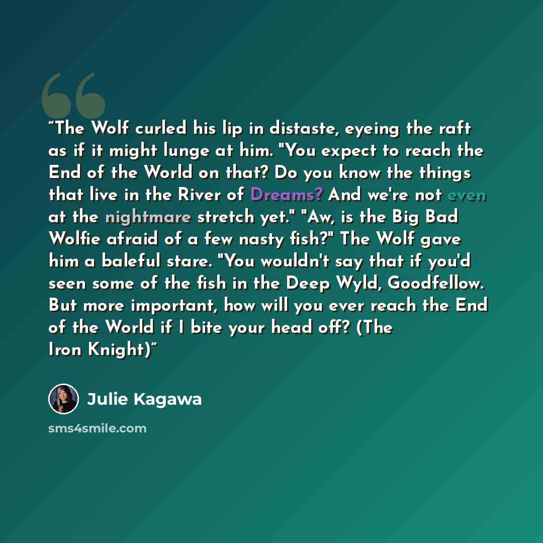 “The Wolf curled his lip in distaste, eyeing the raft as if it might lunge at him. "You expect to reach the End of the World on that? Do you know the things that live in the River of Dreams? And we're not even at the nightmare stretch yet." "Aw, is the Big Bad Wolfie afraid of a few nasty fish?"…” quote by Julie Kagawa