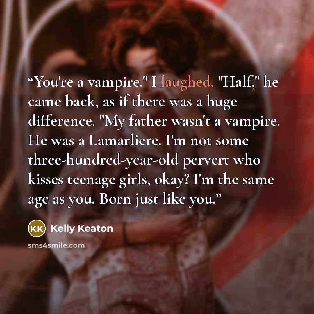 “You're a vampire." I laughed. "Half," he came back, as if there was a huge difference. "My father wasn't a vampire. He was a Lamarliere. I'm not some three-hundred-year-old pervert who kisses teenage girls, okay? I'm the same age as you. Born just like you.” quote by Kelly Keaton