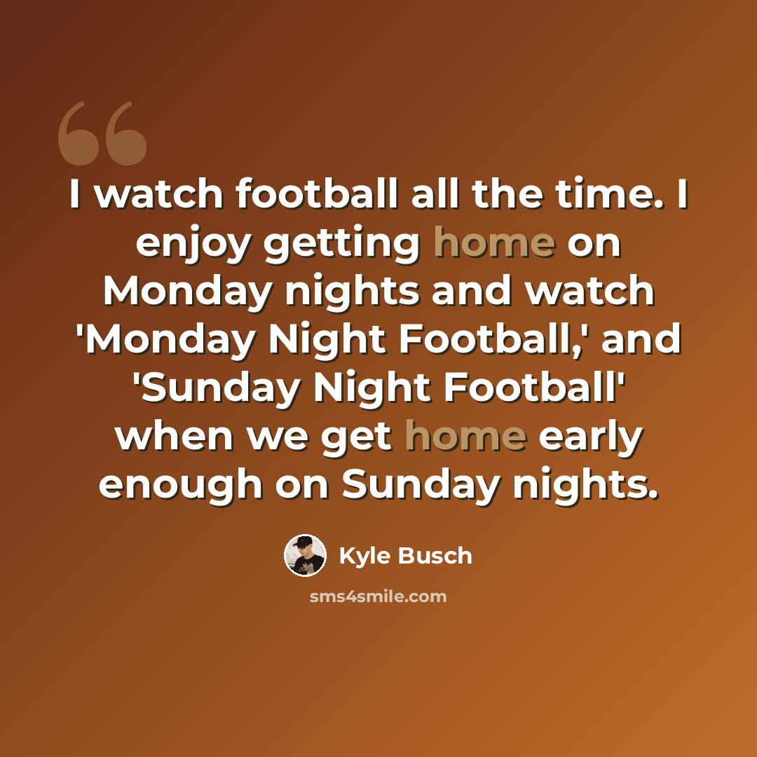 “I watch football all the time. I enjoy getting home on Monday nights and watch 'Monday Night Football,' and 'Sunday Night Football' when we get home early enough on Sunday nights.” quote by Kyle Busch