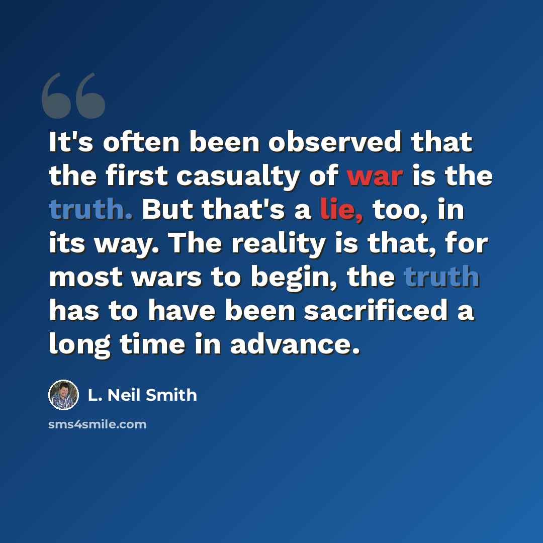 “It's often been observed that the first casualty of war is the truth. But that's a lie, too, in its way. The reality is that, for most wars to begin, the truth has to have been sacrificed a long time in advance.” quote by L. Neil Smith