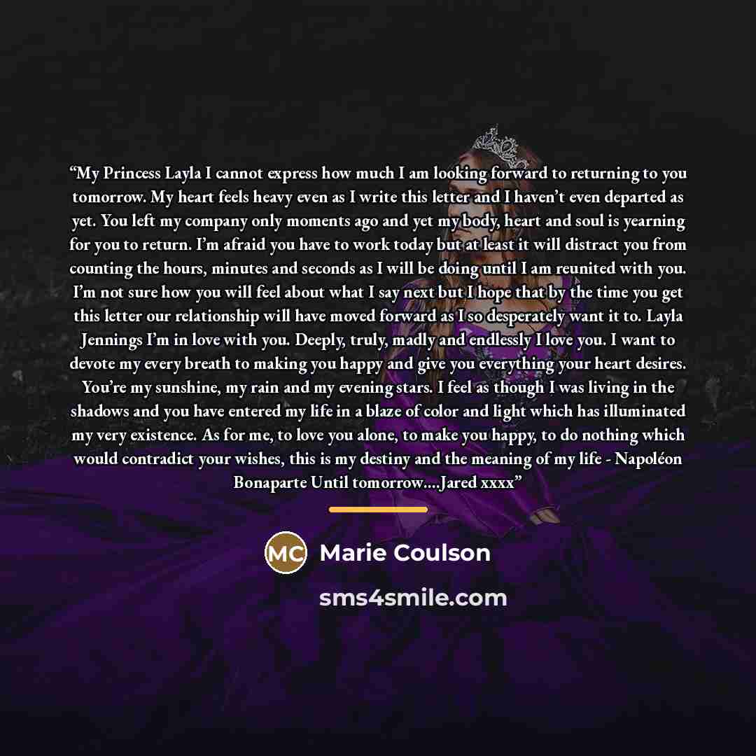 “My Princess Layla I cannot express how much I am looking forward to returning to you tomorrow. My heart feels heavy even as I write this letter and I haven’t even departed as yet. You left my company only moments ago and yet my body, heart and soul is yearning for you to return. I’m afraid you…” quote by Marie Coulson