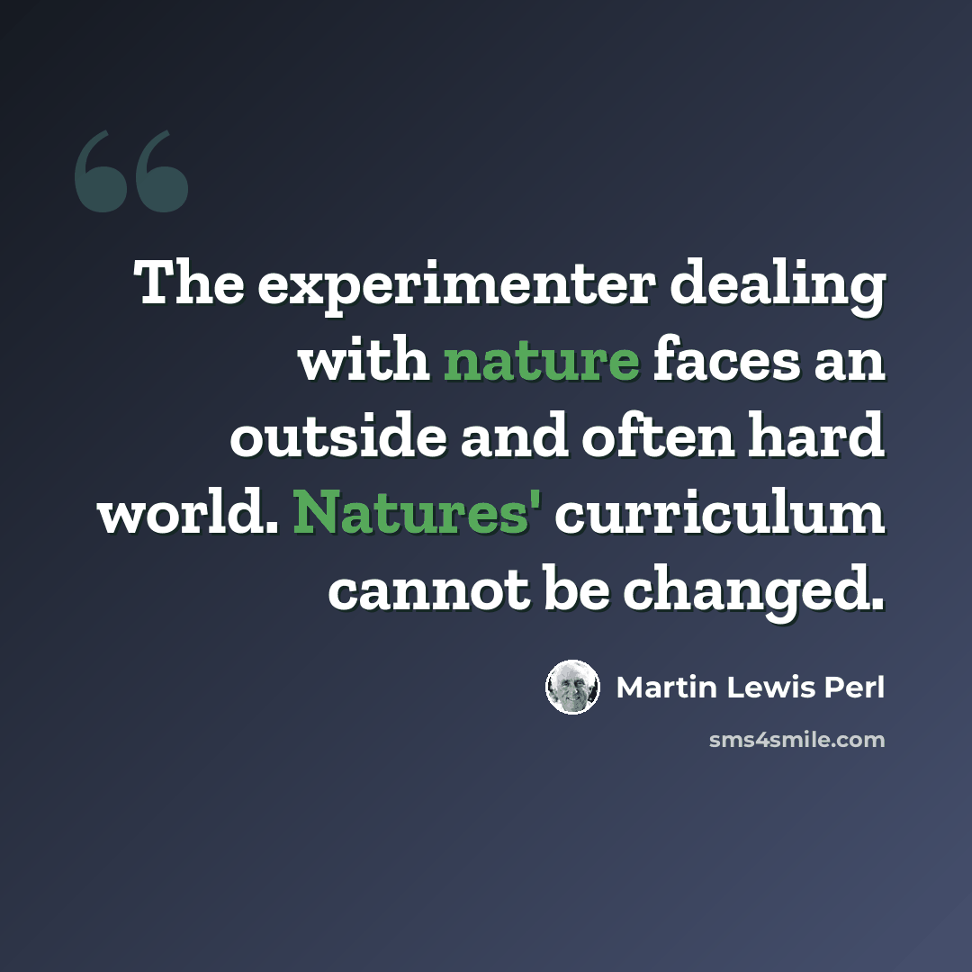 “The experimenter dealing with nature faces an outside and often hard world. Natures' curriculum cannot be changed.” quote by Martin Lewis Perl