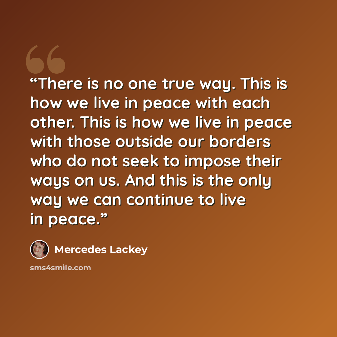 “There is no one true way. This is how we live in peace with each other. This is how we live in peace with those outside our borders who do not seek to impose their ways on us. And this is the only way we can continue to live in peace.” quote by Mercedes Lackey