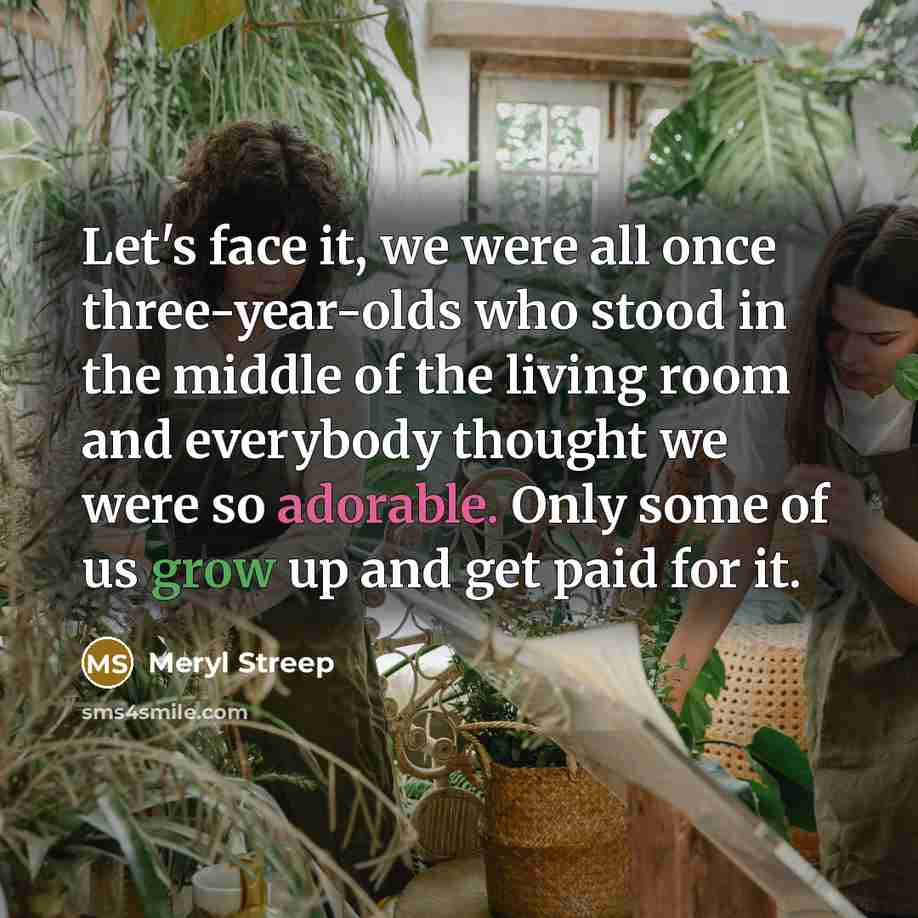 “Let's face it, we were all once three-year-olds who stood in the middle of the living room and everybody thought we were so adorable. Only some of us grow up and get paid for it.” quote by Meryl Streep