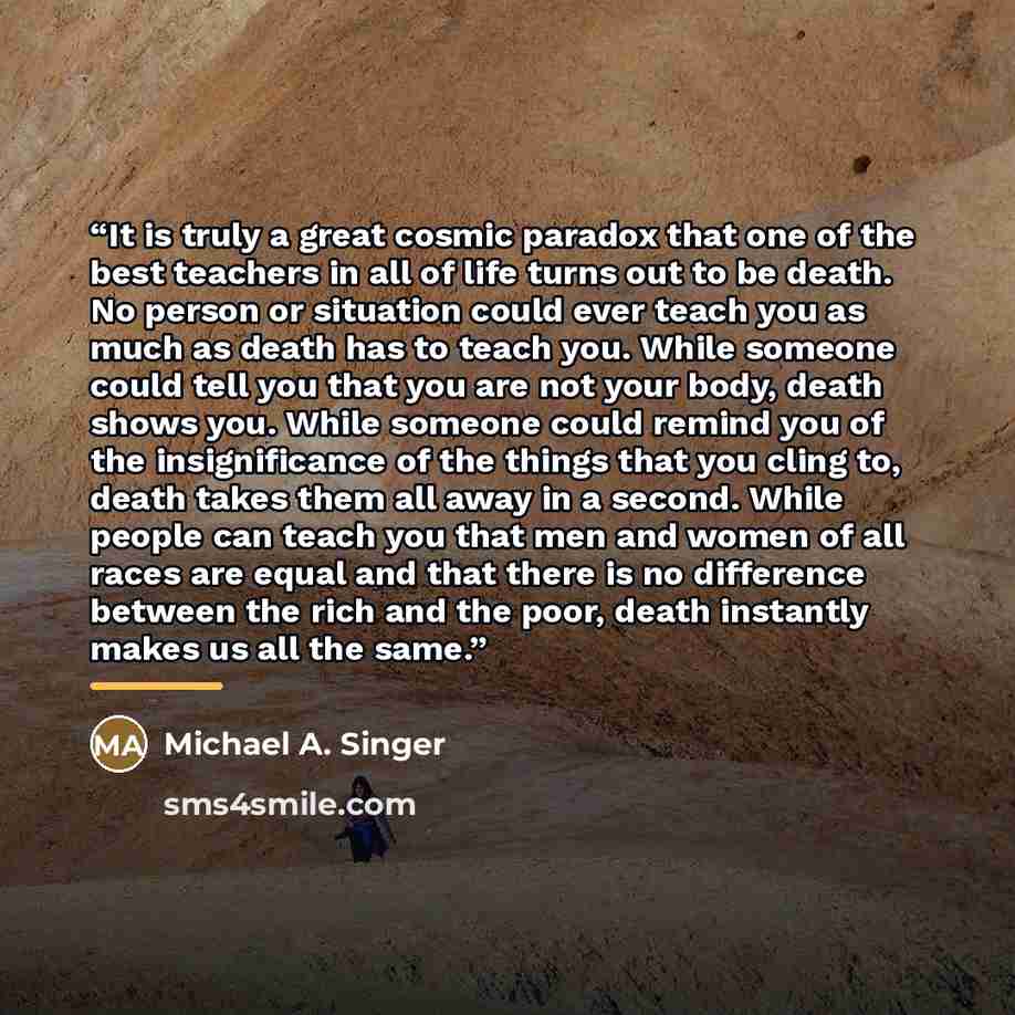 “It is truly a great cosmic paradox that one of the best teachers in all of life turns out to be death. No person or situation could ever teach you as much as death has to teach you. While someone could tell you that you are not your body, death shows you. While someone could remind you of the…” quote by Michael A. Singer