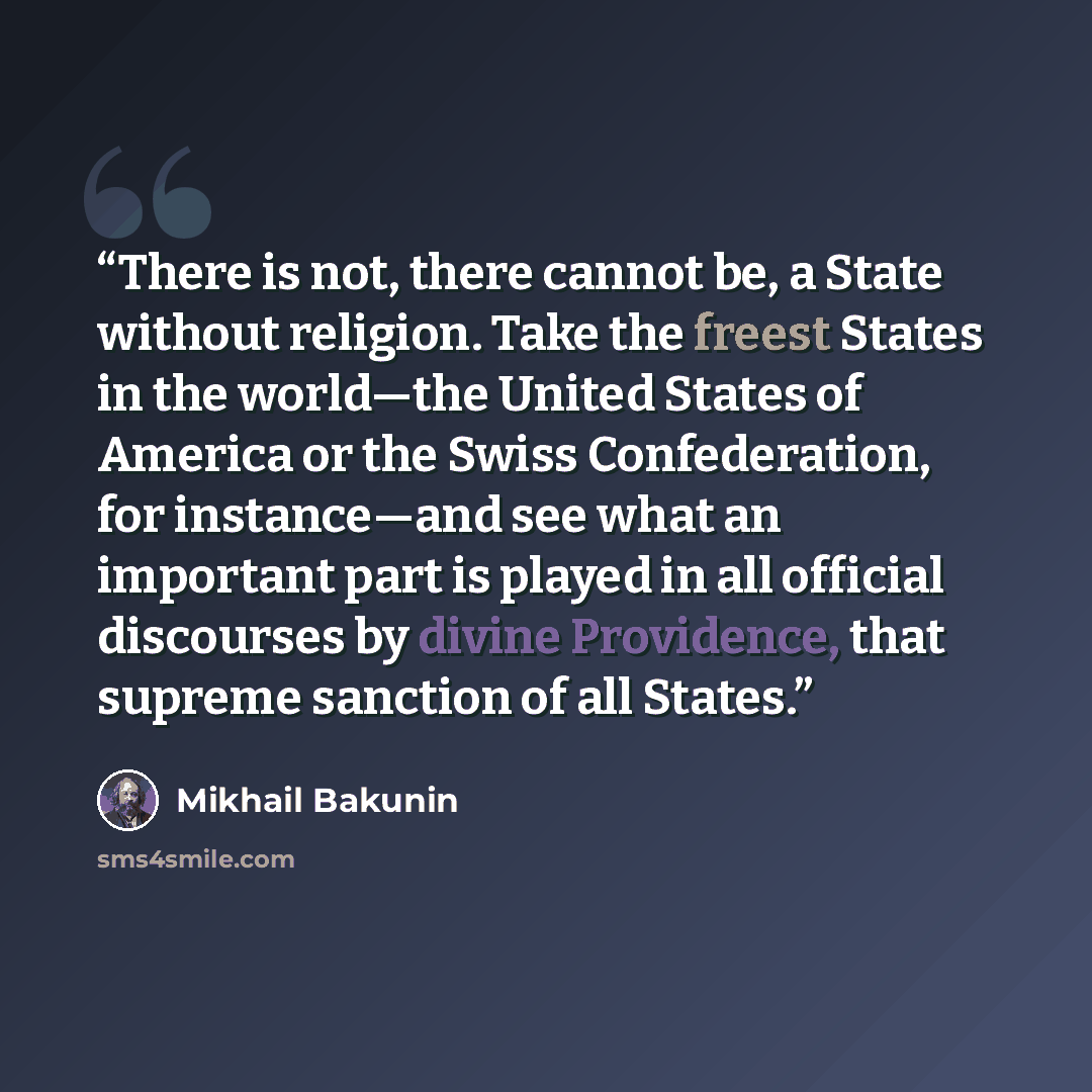 “There is not, there cannot be, a State without religion. Take the freest States in the world—the United States of America or the Swiss Confederation, for instance—and see what an important part is played in all official discourses by divine Providence, that supreme sanction of all States.” quote by Mikhail Bakunin