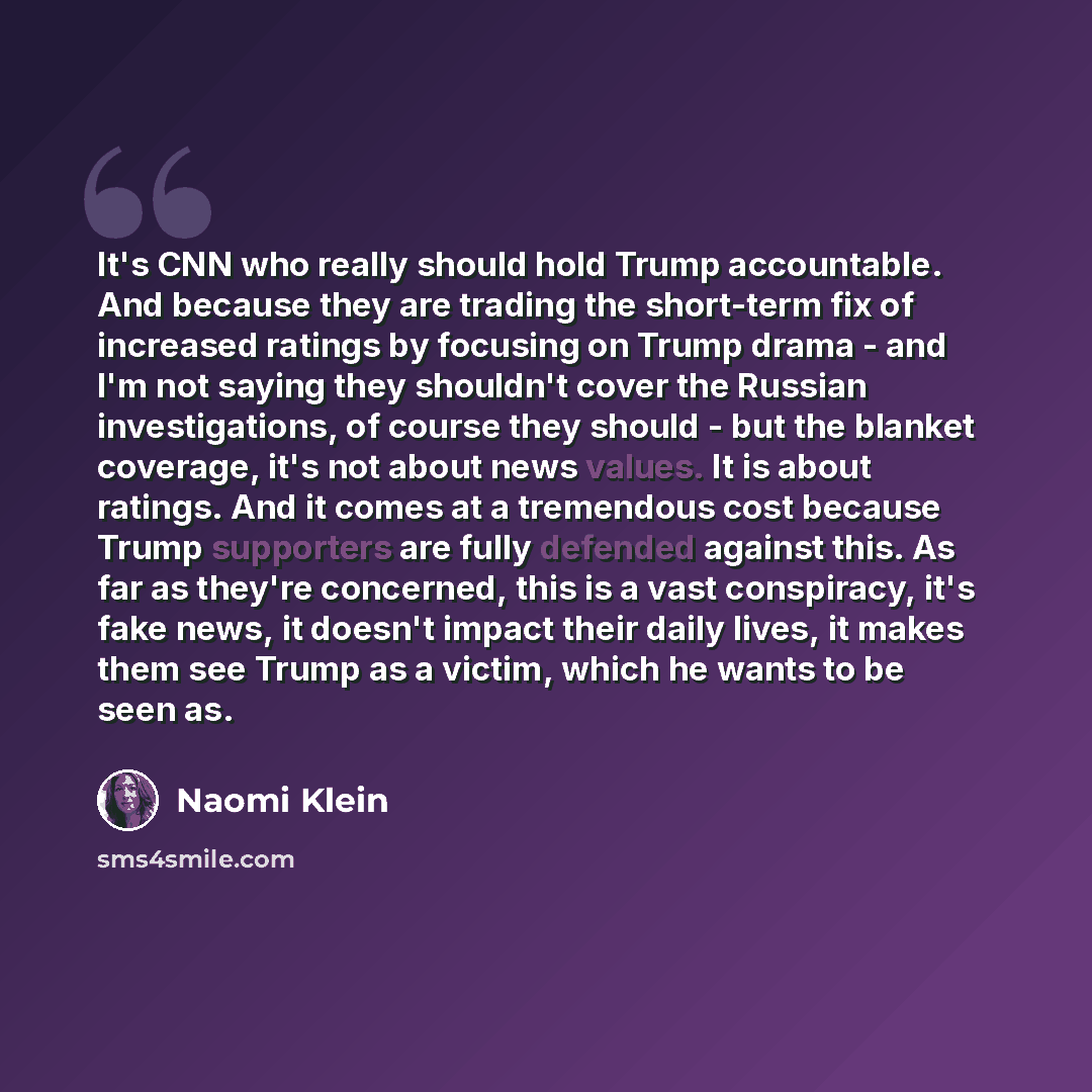 “It's CNN who really should hold Trump accountable. And because they are trading the short-term fix of increased ratings by focusing on Trump drama - and I'm not saying they shouldn't cover the Russian investigations, of course they should - but the blanket coverage, it's not about news values. It…” quote by Naomi Klein