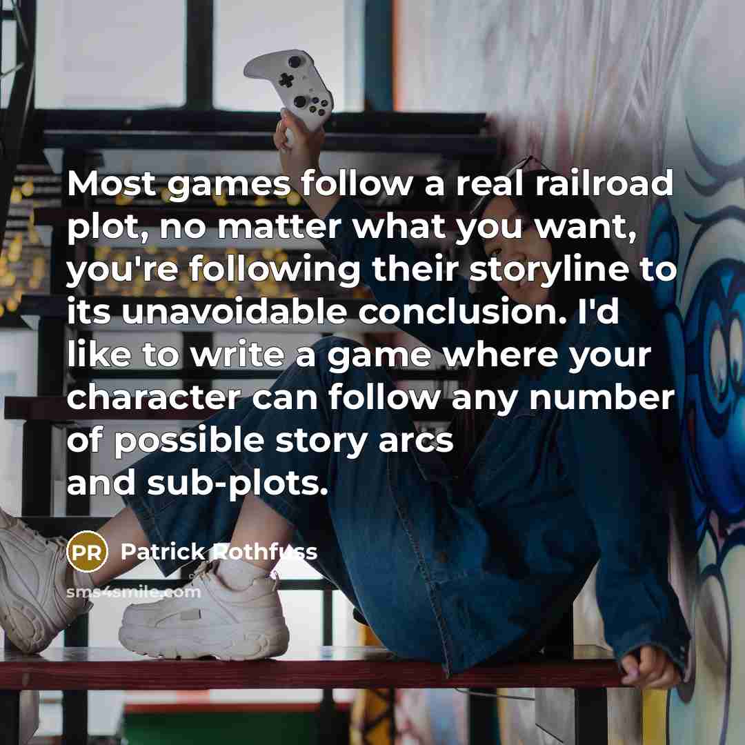 “Most games follow a real railroad plot, no matter what you want, you're following their storyline to its unavoidable conclusion. I'd like to write a game where your character can follow any number of possible story arcs and sub-plots.” quote by Patrick Rothfuss