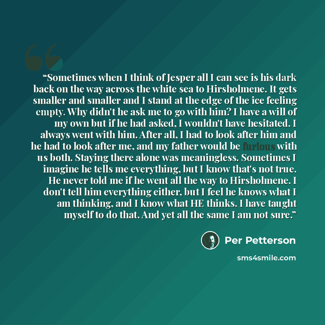 “Sometimes when I think of Jesper all I can see is his dark back on the way across the white sea to Hirsholmene. It gets smaller and smaller and I stand at the edge of the ice feeling empty. Why didn't he ask me to go with him? I have a will of my own but if he had asked, I wouldn't have hesitated…” quote by Per Petterson