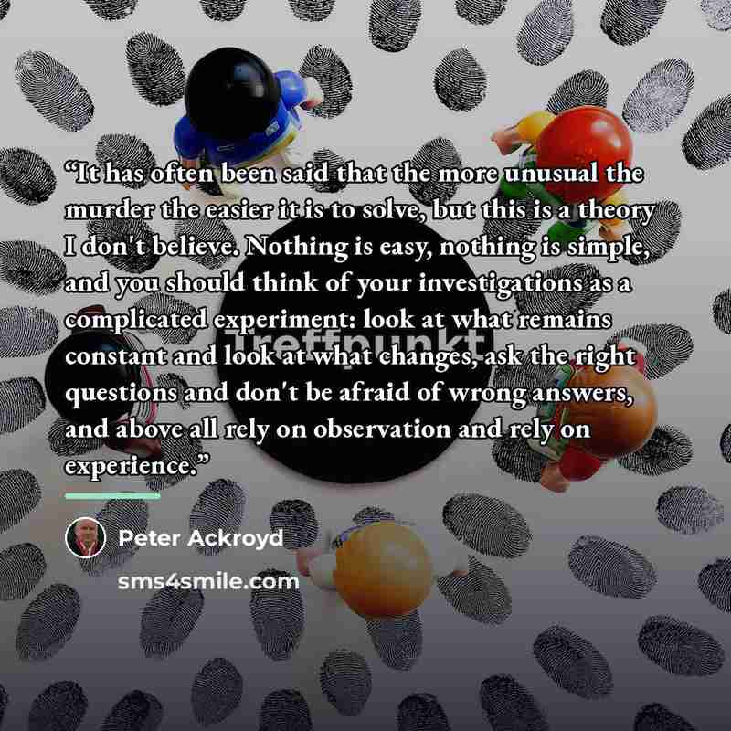 “It has often been said that the more unusual the murder the easier it is to solve, but this is a theory I don't believe. Nothing is easy, nothing is simple, and you should think of your investigations as a complicated experiment: look at what remains constant and look at what changes, ask the…” quote by Peter Ackroyd