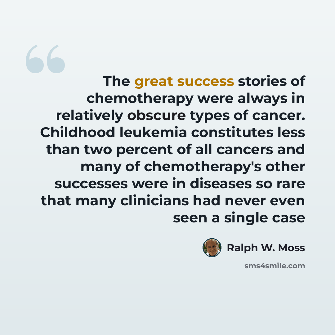 “The great success stories of chemotherapy were always in relatively obscure types of cancer. Childhood leukemia constitutes less than two percent of all cancers and many of chemotherapy's other successes were in diseases so rare that many clinicians had never even seen a single case” quote by Ralph W. Moss