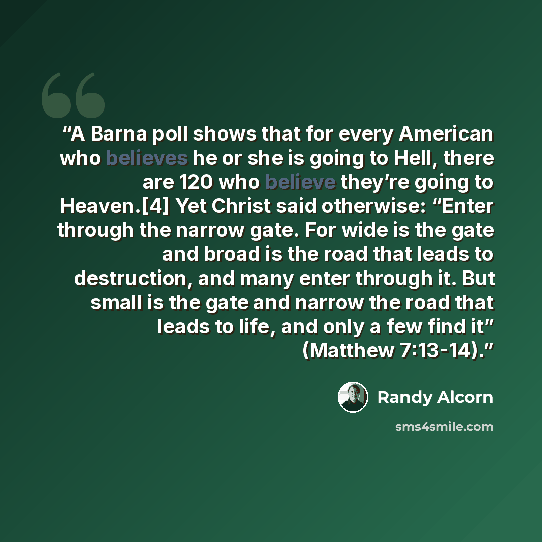 “A Barna poll shows that for every American who believes he or she is going to Hell, there are 120 who believe they’re going to Heaven.[4] Yet Christ said otherwise: “Enter through the narrow gate. For wide is the gate and broad is the road that leads to destruction, and many enter through it. But…” quote by Randy Alcorn