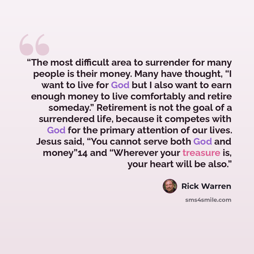 “The most difficult area to surrender for many people is their money. Many have thought, “I want to live for God but I also want to earn enough money to live comfortably and retire someday.” Retirement is not the goal of a surrendered life, because it competes with God for the primary attention of…” quote by Rick Warren