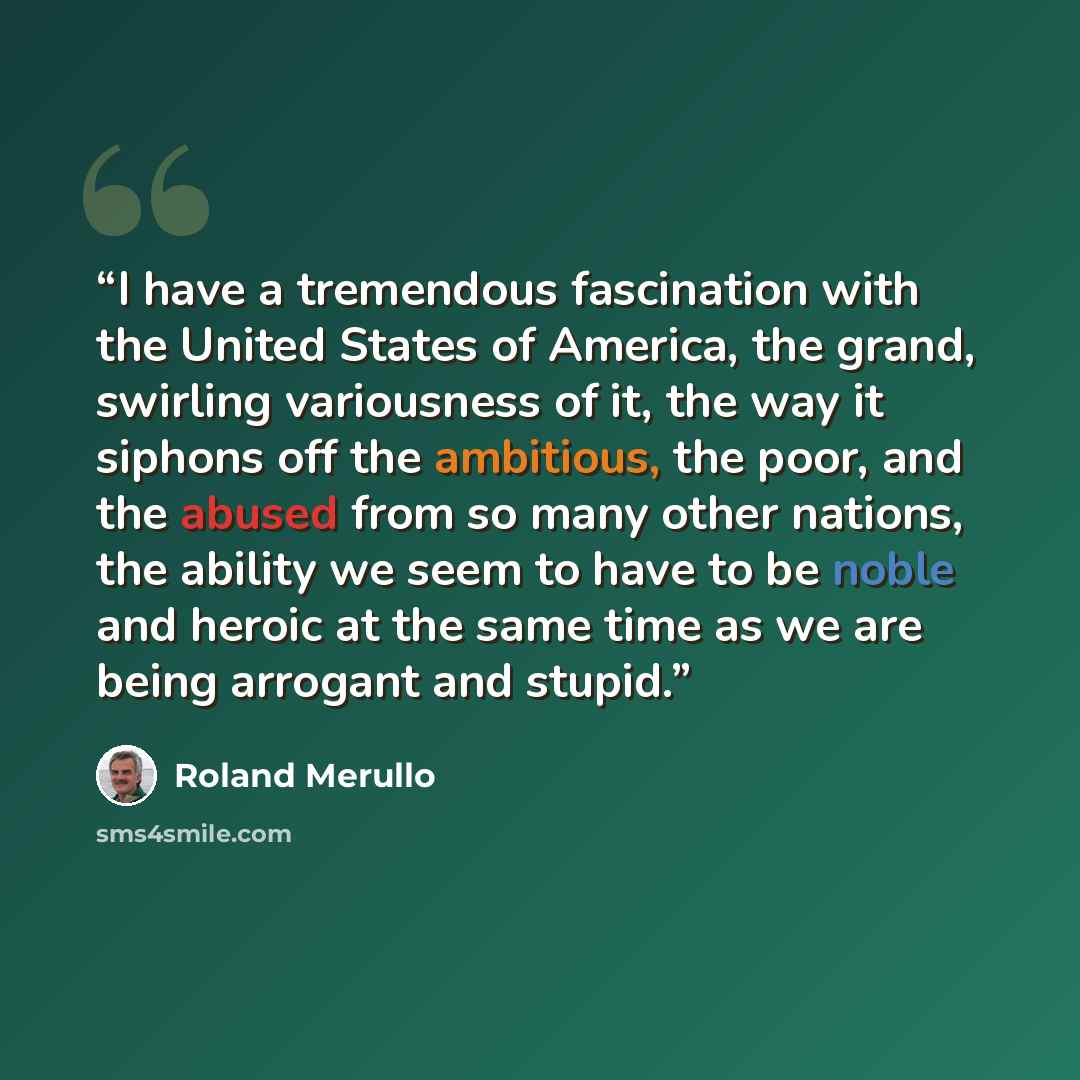 “I have a tremendous fascination with the United States of America, the grand, swirling variousness of it, the way it siphons off the ambitious, the poor, and the abused from so many other nations, the ability we seem to have to be noble and heroic at the same time as we are being arrogant and…” quote by Roland Merullo
