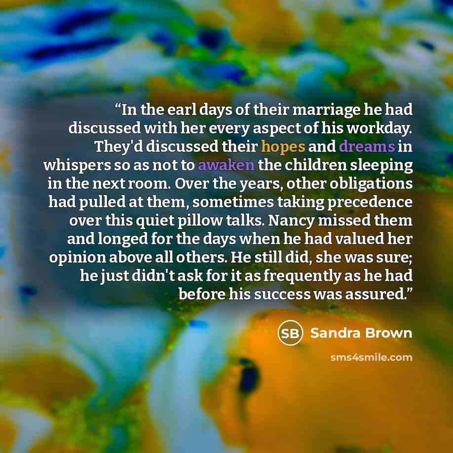 “In the earl days of their marriage he had discussed with her every aspect of his workday. They'd discussed their hopes and dreams in whispers so as not to awaken the children sleeping in the next room. Over the years, other obligations had pulled at them, sometimes taking precedence over this…” quote by Sandra Brown