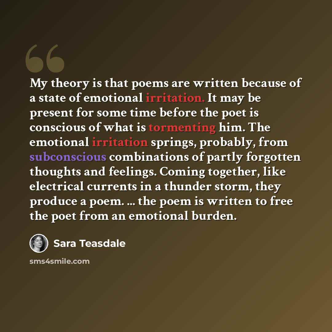 “My theory is that poems are written because of a state of emotional irritation. It may be present for some time before the poet is conscious of what is tormenting him. The emotional irritation springs, probably, from subconscious combinations of partly forgotten thoughts and feelings. Coming…” quote by Sara Teasdale