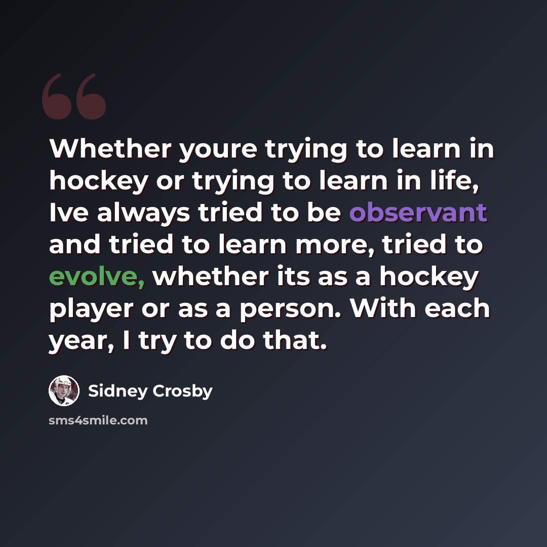 “Whether youre trying to learn in hockey or trying to learn in life, Ive always tried to be observant and tried to learn more, tried to evolve, whether its as a hockey player or as a person. With each year, I try to do that.” quote by Sidney Crosby