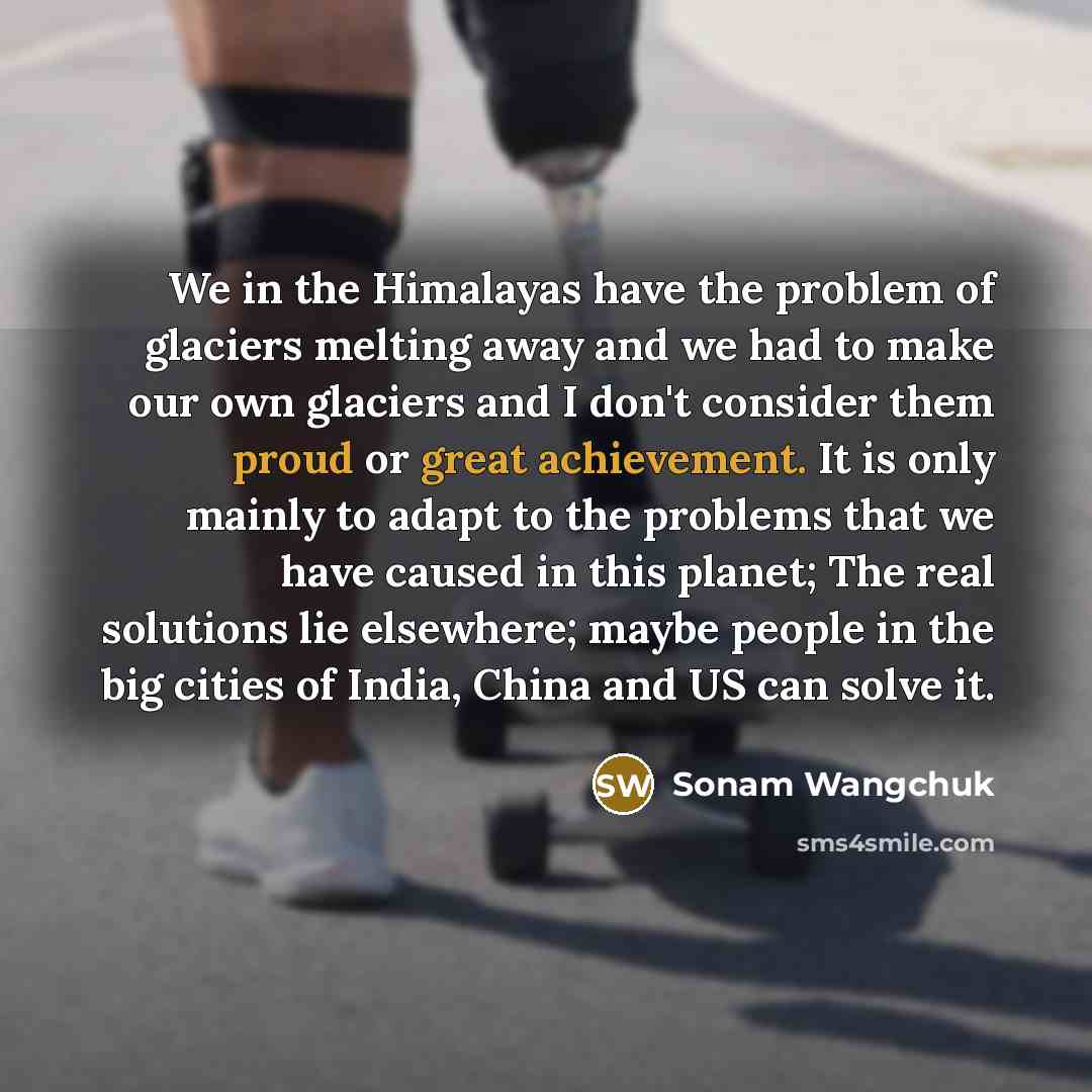 “We in the Himalayas have the problem of glaciers melting away and we had to make our own glaciers and I don't consider them proud or great achievement. It is only mainly to adapt to the problems that we have caused in this planet; The real solutions lie elsewhere; maybe people in the big cities of…” quote by Sonam Wangchuk