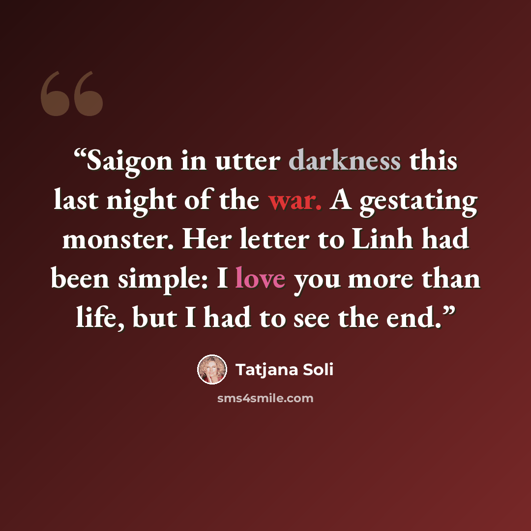 “Saigon in utter darkness this last night of the war. A gestating monster. Her letter to Linh had been simple: I love you more than life, but I had to see the end.” quote by Tatjana Soli