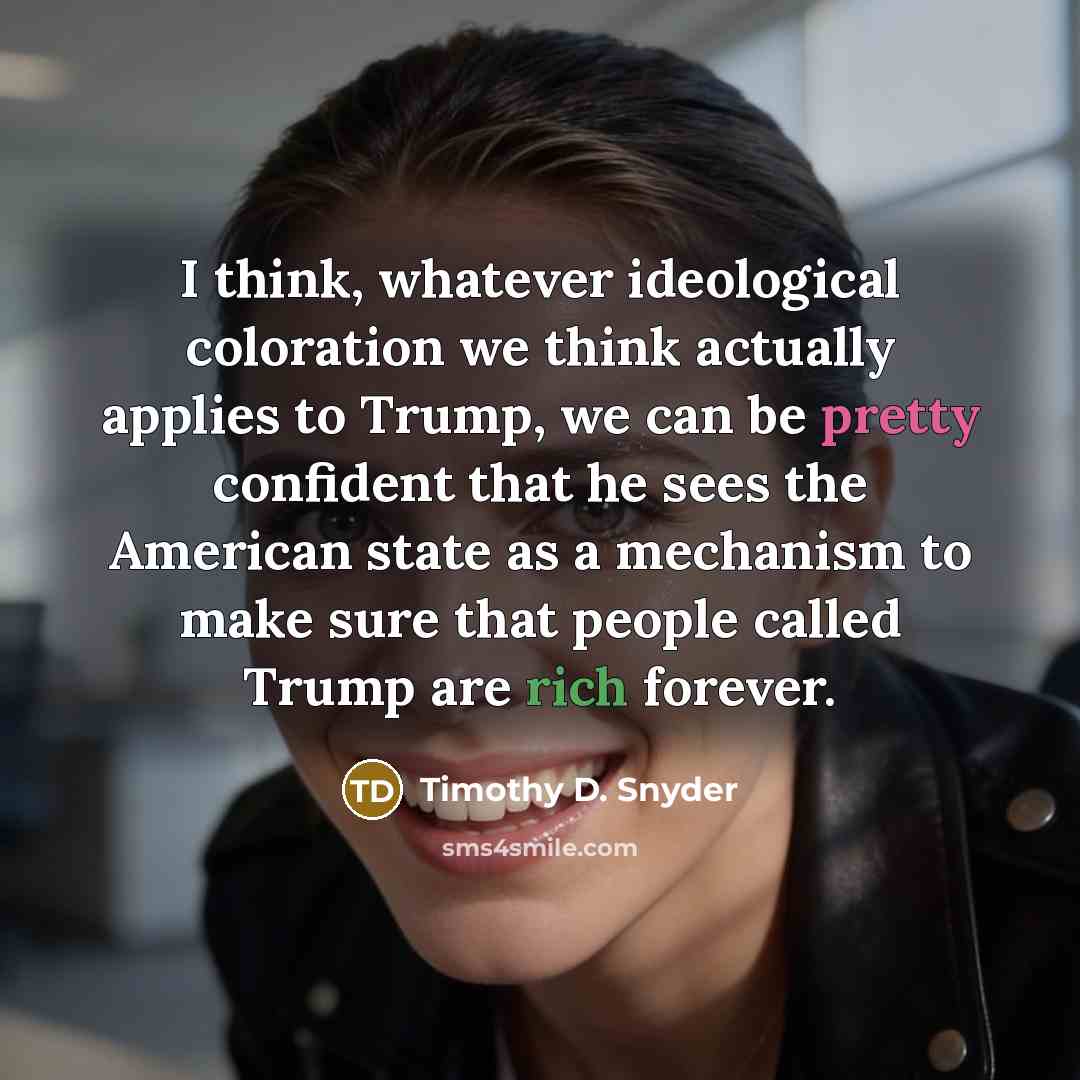 “I think, whatever ideological coloration we think actually applies to Trump, we can be pretty confident that he sees the American state as a mechanism to make sure that people called Trump are rich forever.” quote by Timothy D. Snyder