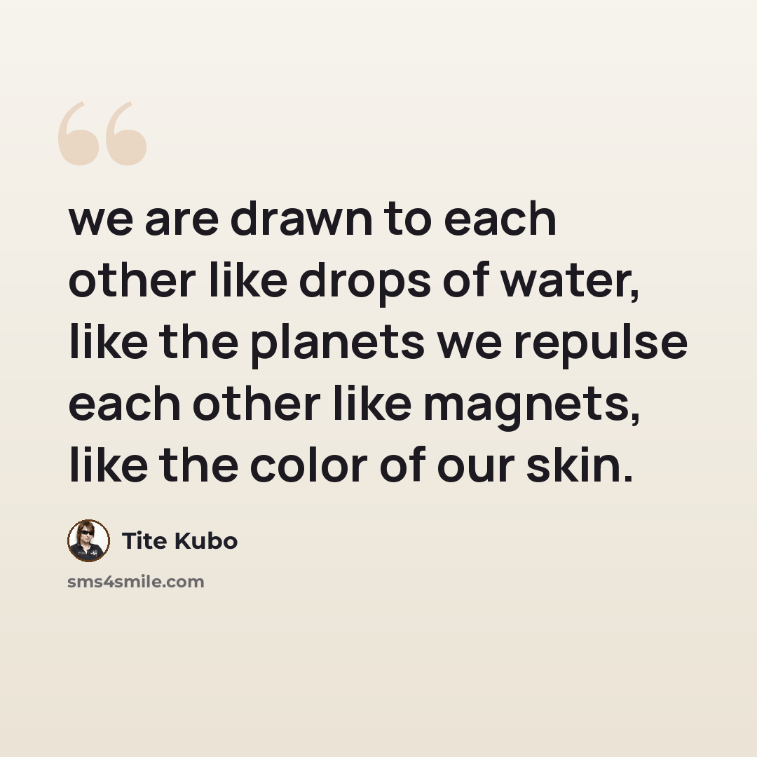 “we are drawn to each other like drops of water, like the planets we repulse each other like magnets, like the color of our skin.” quote by Tite Kubo