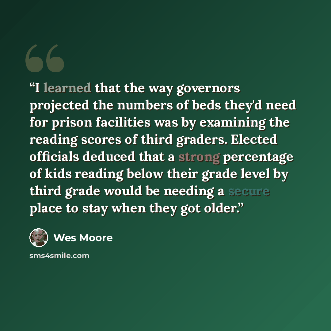 “I learned that the way governors projected the numbers of beds they'd need for prison facilities was by examining the reading scores of third graders. Elected officials deduced that a strong percentage of kids reading below their grade level by third grade would be needing a secure place to stay…” quote by Wes Moore