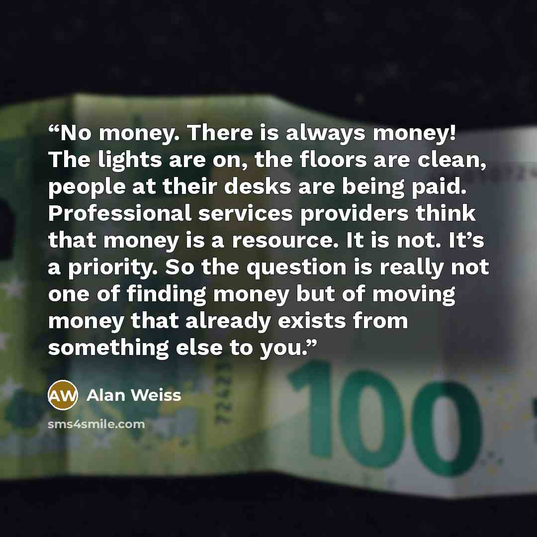 “No money. There is always money! The lights are on, the floors are clean, people at their desks are being paid. Professional services providers think that money is a resource. It is not. It’s a priority. So the question is really not one of finding money but of moving money that already exists…” quote by Alan Weiss
