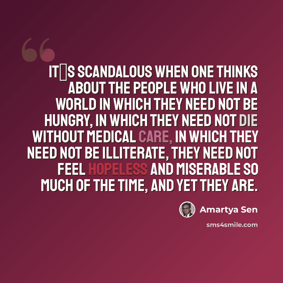 “Its scandalous when one thinks about the people who live in a world in which they need not be hungry, in which they need not die without medical care, in which they need not be illiterate, they need not feel hopeless and miserable so much of the time, and yet they are.” quote by Amartya Sen