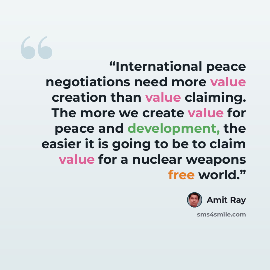 “International peace negotiations need more value creation than value claiming. The more we create value for peace and development, the easier it is going to be to claim value for a nuclear weapons free world.” quote by Amit Ray