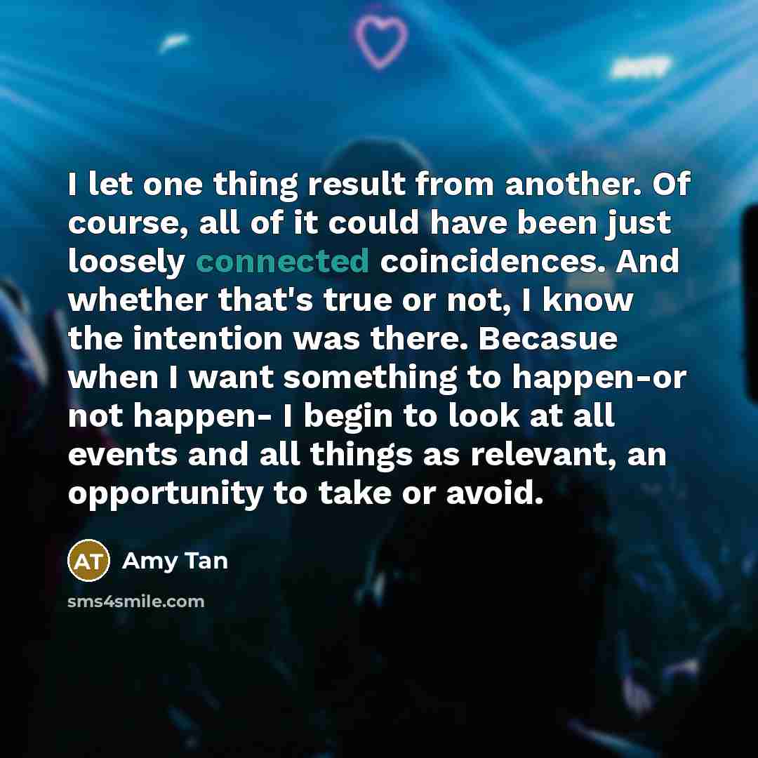 “I let one thing result from another. Of course, all of it could have been just loosely connected coincidences. And whether that's true or not, I know the intention was there. Becasue when I want something to happen-or not happen- I begin to look at all events and all things as relevant, an…” quote by Amy Tan