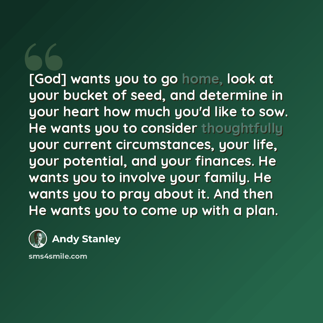 “[God] wants you to go home, look at your bucket of seed, and determine in your heart how much you'd like to sow. He wants you to consider thoughtfully your current circumstances, your life, your potential, and your finances. He wants you to involve your family. He wants you to pray about it. And…” quote by Andy Stanley
