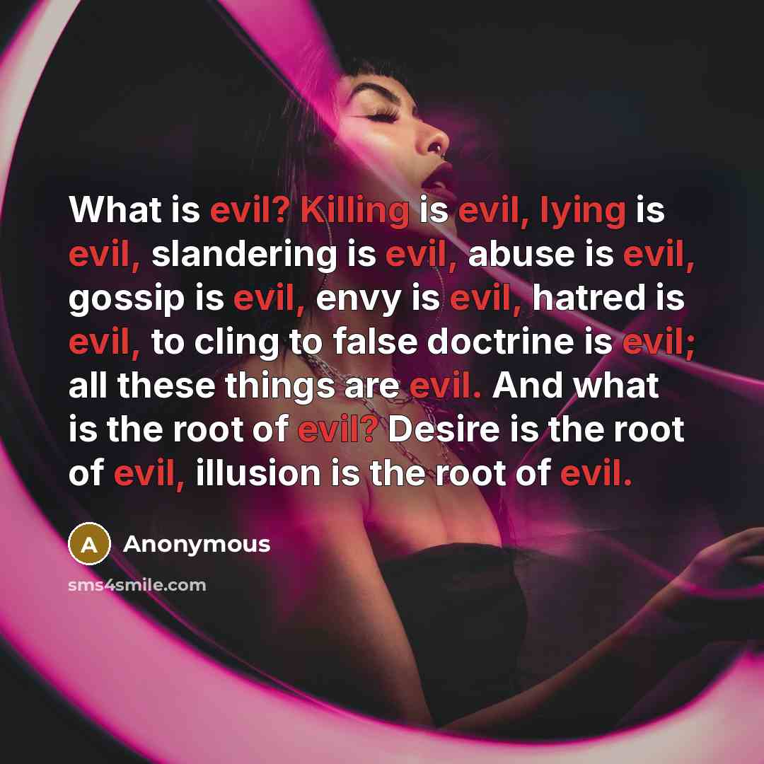 “What is evil? Killing is evil, lying is evil, slandering is evil, abuse is evil, gossip is evil, envy is evil, hatred is evil, to cling to false doctrine is evil; all these things are evil. And what is the root of evil? Desire is the root of evil, illusion is the root of evil.” quote by Anonymous