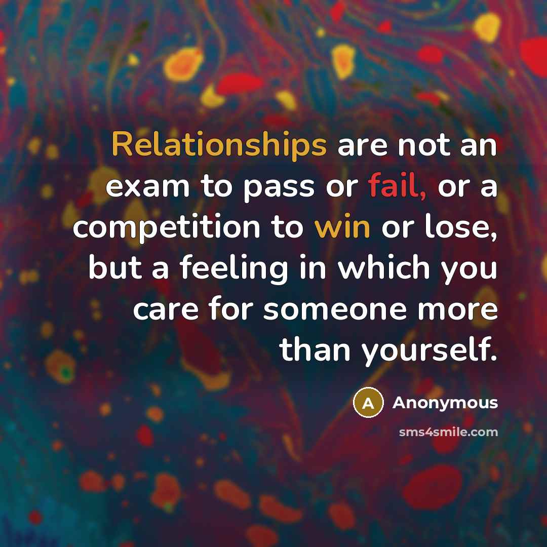 “Relationships are not an exam to pass or fail, or a competition to win or lose, but a feeling in which you care for someone more than yourself.” quote by Anonymous
