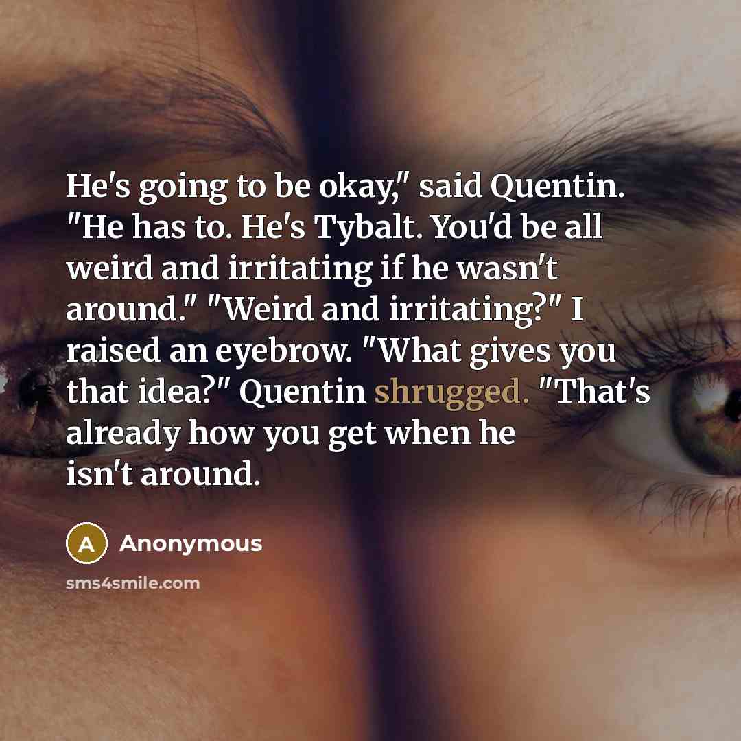 “He's going to be okay," said Quentin. "He has to. He's Tybalt. You'd be all weird and irritating if he wasn't around." "Weird and irritating?" I raised an eyebrow. "What gives you that idea?" Quentin shrugged. "That's already how you get when he isn't around.” quote by Anonymous