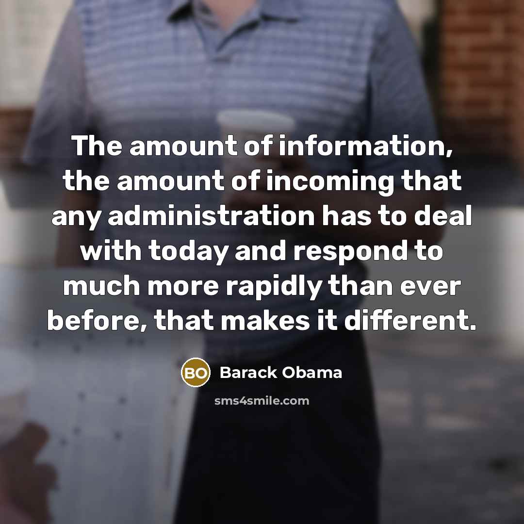 “The amount of information, the amount of incoming that any administration has to deal with today and respond to much more rapidly than ever before, that makes it different.” quote by Barack Obama