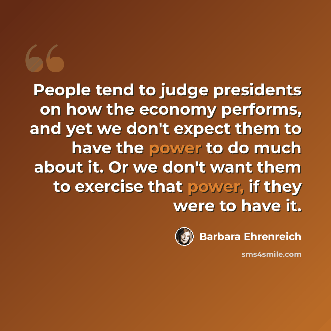 “People tend to judge presidents on how the economy performs, and yet we don't expect them to have the power to do much about it. Or we don't want them to exercise that power, if they were to have it.” quote by Barbara Ehrenreich