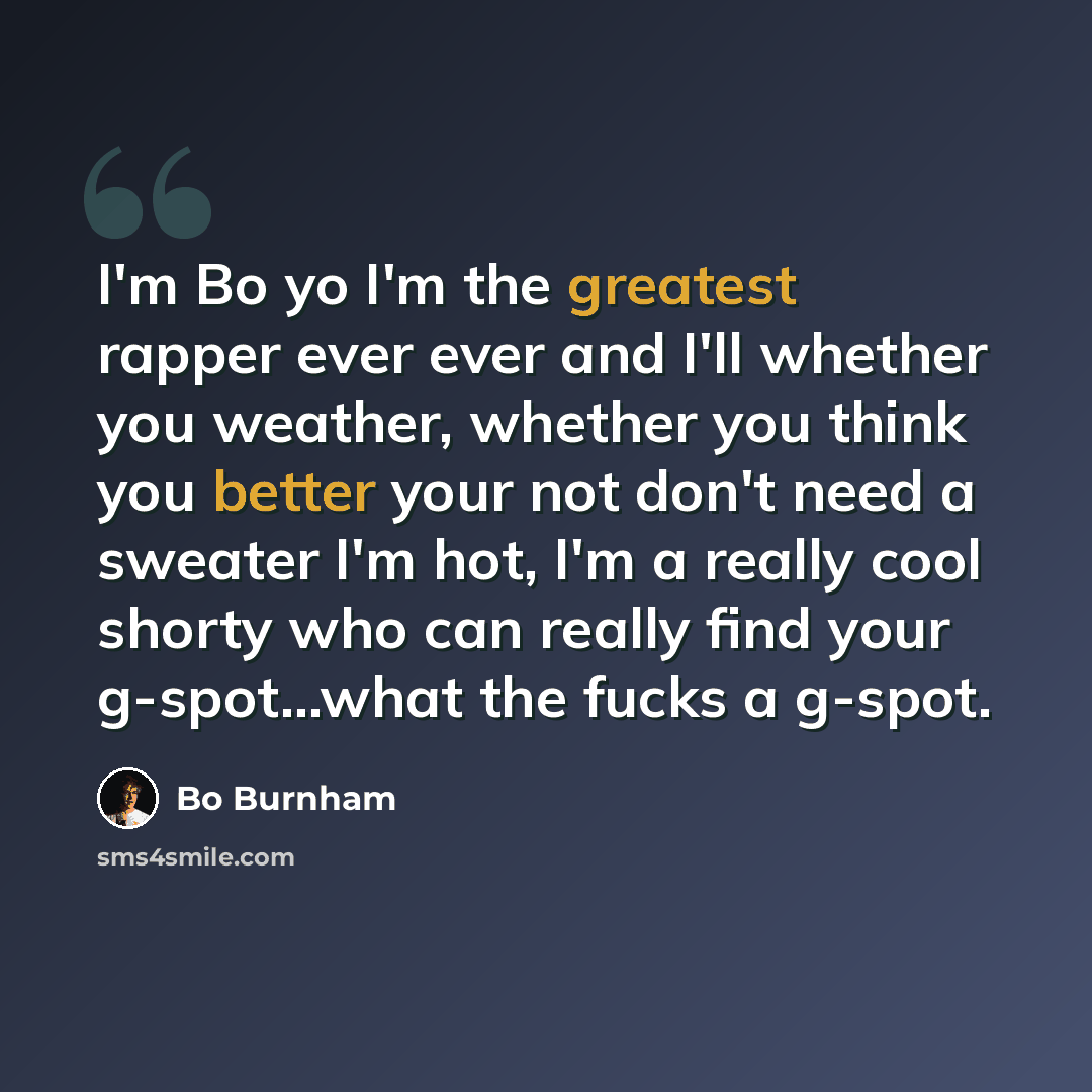 “I'm Bo yo I'm the greatest rapper ever ever and I'll whether you weather, whether you think you better your not don't need a sweater I'm hot, I'm a really cool shorty who can really find your g-spot...what the fucks a g-spot.” quote by Bo Burnham