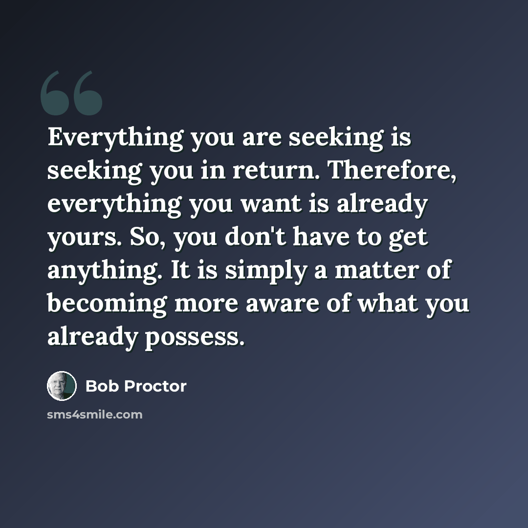 “Everything you are seeking is seeking you in return. Therefore, everything you want is already yours. So, you don't have to get anything. It is simply a matter of becoming more aware of what you already possess.” quote by Bob Proctor