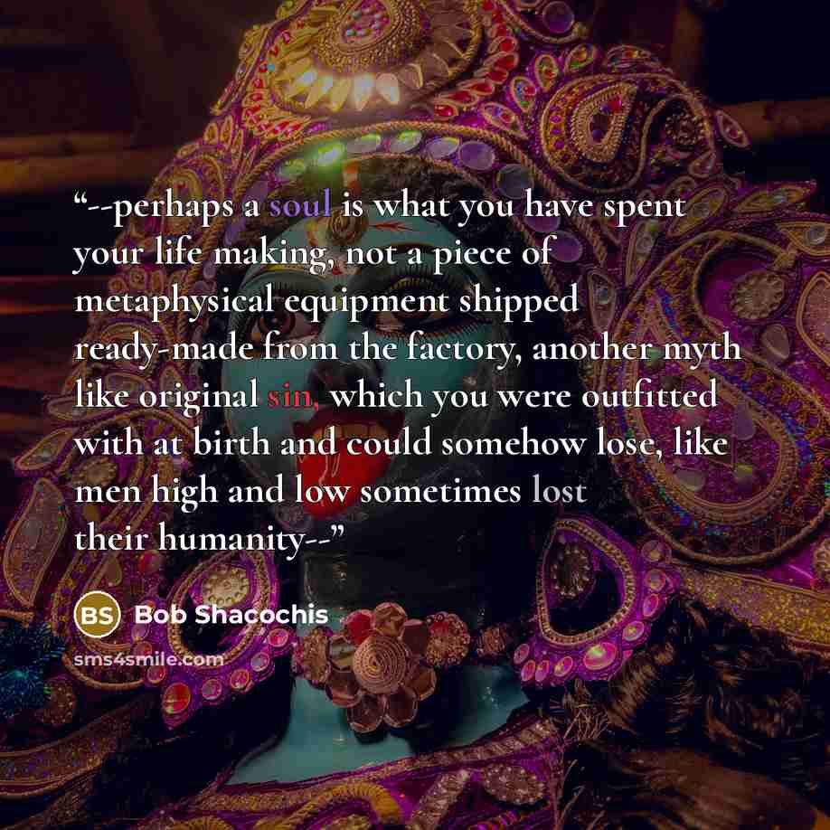 “--perhaps a soul is what you have spent your life making, not a piece of metaphysical equipment shipped ready-made from the factory, another myth like original sin, which you were outfitted with at birth and could somehow lose, like men high and low sometimes lost their humanity--” quote by Bob Shacochis