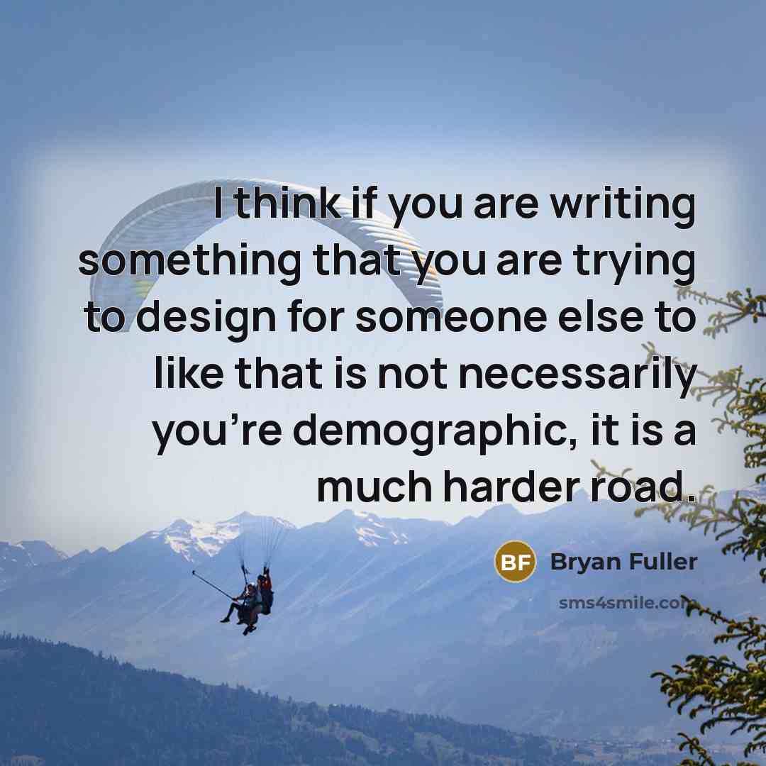 “I think if you are writing something that you are trying to design for someone else to like that is not necessarily you're demographic, it is a much harder road.” quote by Bryan Fuller