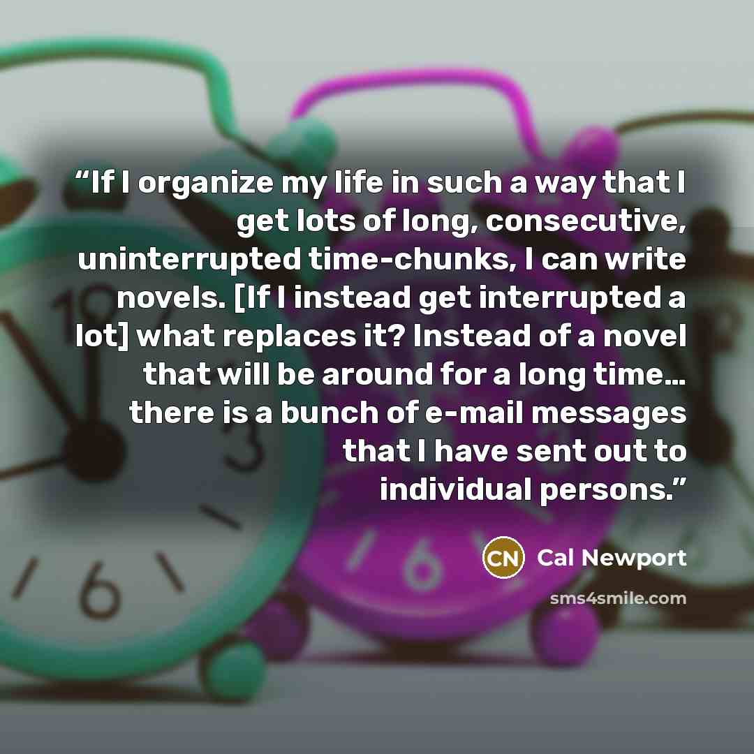 “If I organize my life in such a way that I get lots of long, consecutive, uninterrupted time-chunks, I can write novels. [If I instead get interrupted a lot] what replaces it? Instead of a novel that will be around for a long time… there is a bunch of e-mail messages that I have sent out to…” quote by Cal Newport