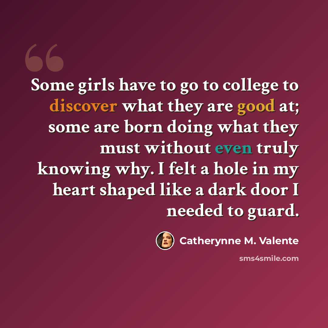 “Some girls have to go to college to discover what they are good at; some are born doing what they must without even truly knowing why. I felt a hole in my heart shaped like a dark door I needed to guard.” quote by Catherynne M. Valente