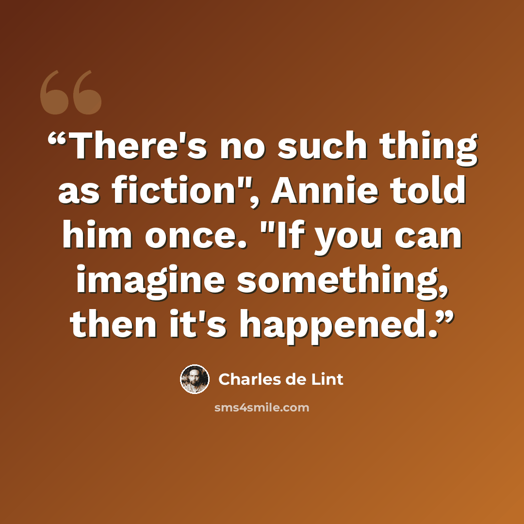 “There's no such thing as fiction", Annie told him once. "If you can imagine something, then it's happened.” quote by Charles de Lint