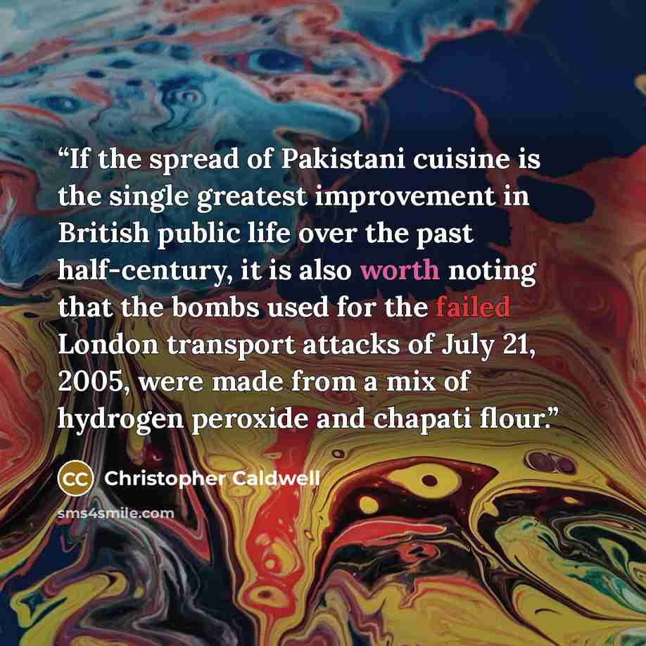 “If the spread of Pakistani cuisine is the single greatest improvement in British public life over the past half-century, it is also worth noting that the bombs used for the failed London transport attacks of July 21, 2005, were made from a mix of hydrogen peroxide and chapati flour.” quote by Christopher Caldwell