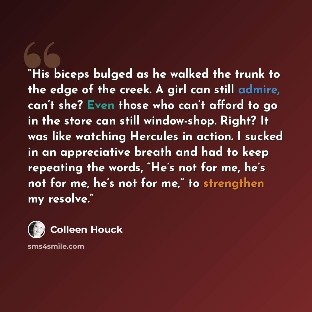 “His biceps bulged as he walked the trunk to the edge of the creek. A girl can still admire, can’t she? Even those who can’t afford to go in the store can still window-shop. Right? It was like watching Hercules in action. I sucked in an appreciative breath and had to keep repeating the words, “He’s…” quote by Colleen Houck