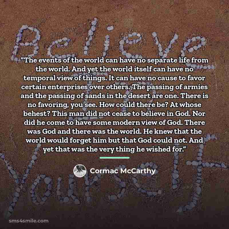 “The events of the world can have no separate life from the world. And yet the world itself can have no temporal view of things. It can have no cause to favor certain enterprises over others. The passing of armies and the passing of sands in the desert are one. There is no favoring, you see. How…” quote by Cormac McCarthy