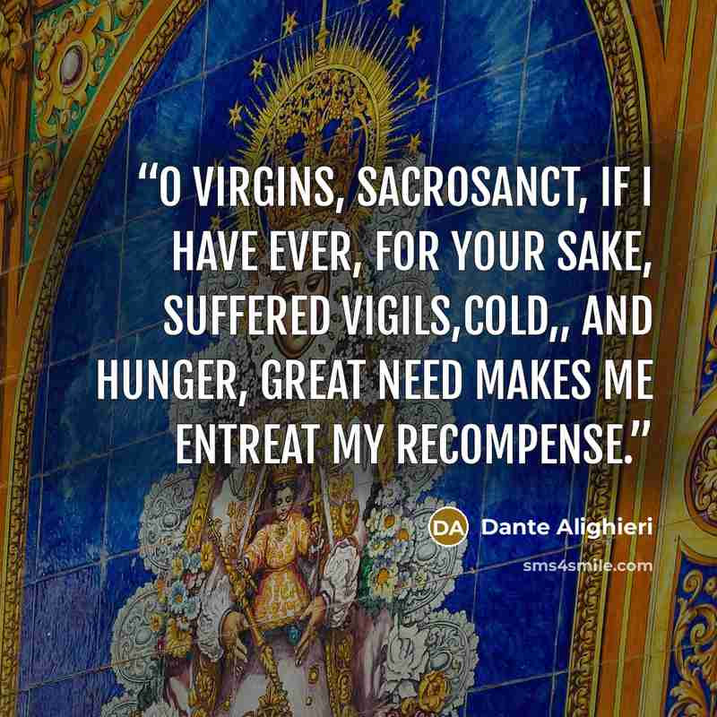 “O Virgins, sacrosanct, if I have ever, for your sake, suffered vigils,cold,, and hunger, great need makes me entreat my recompense.” quote by Dante Alighieri